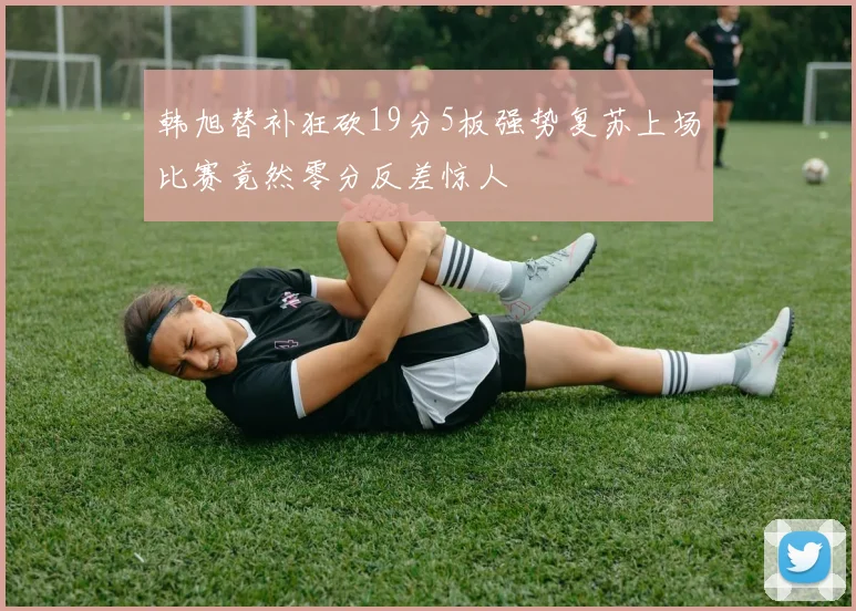 韩旭替补狂砍19分5板强势复苏上场比赛竟然零分反差惊人