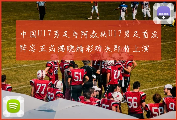 中国U17男足与阿森纳U17男足首发阵容正式揭晓精彩对决即将上演