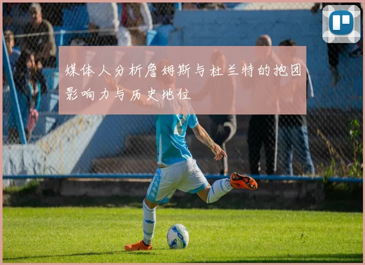 媒体人分析詹姆斯与杜兰特的抱团影响力与历史地位